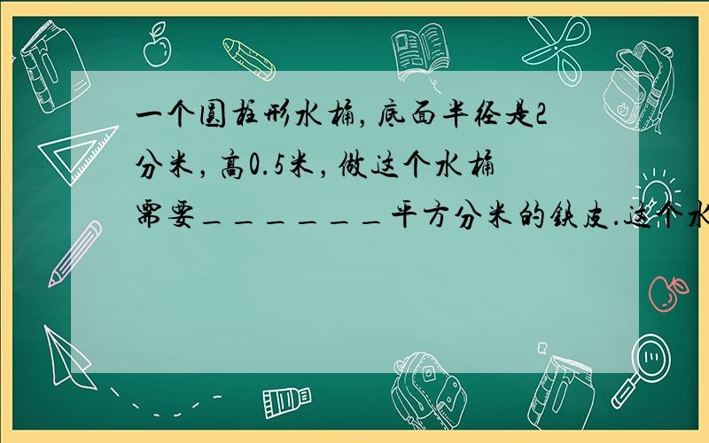 一个圆柱形水桶，底面半径是2分米，高0.5米，做这个水桶需要______平方分米的铁皮．这个水桶最多能装水______升