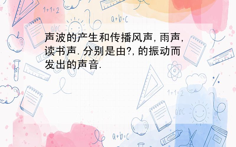 声波的产生和传播风声,雨声,读书声.分别是由?,的振动而发出的声音.