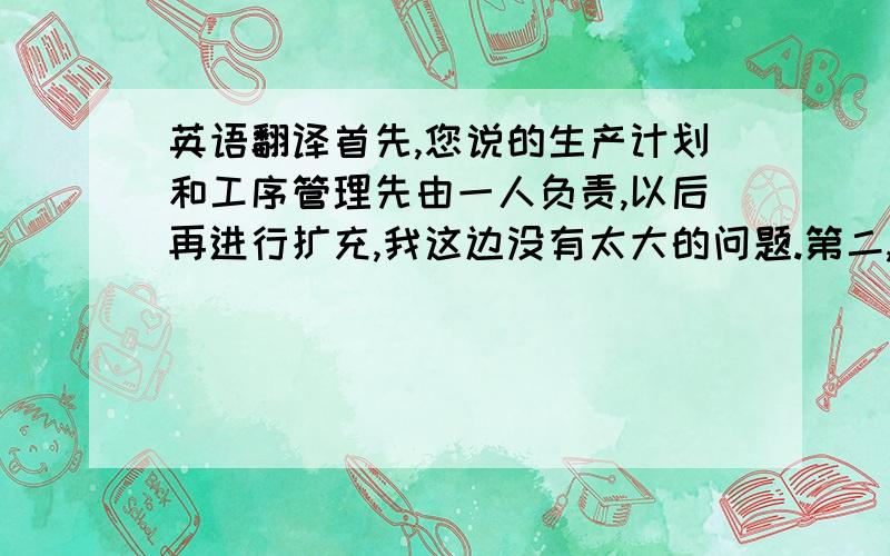 英语翻译首先,您说的生产计划和工序管理先由一人负责,以后再进行扩充,我这边没有太大的问题.第二,目前设计部产生的是设计B