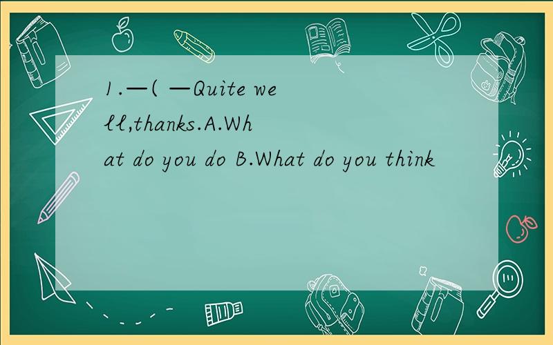 1.—( —Quite well,thanks.A.What do you do B.What do you think