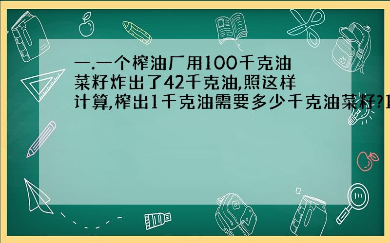 一.一个榨油厂用100千克油菜籽炸出了42千克油,照这样计算,榨出1千克油需要多少千克油菜籽?1千克油菜籽