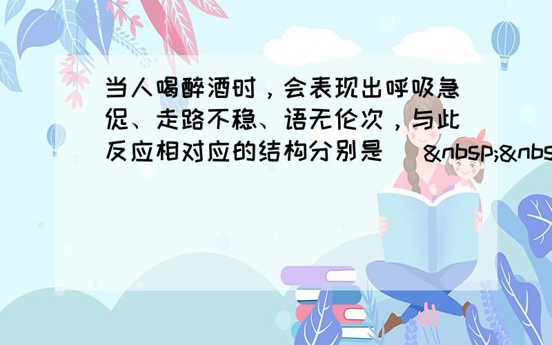 当人喝醉酒时，会表现出呼吸急促、走路不稳、语无伦次，与此反应相对应的结构分别是 [   &