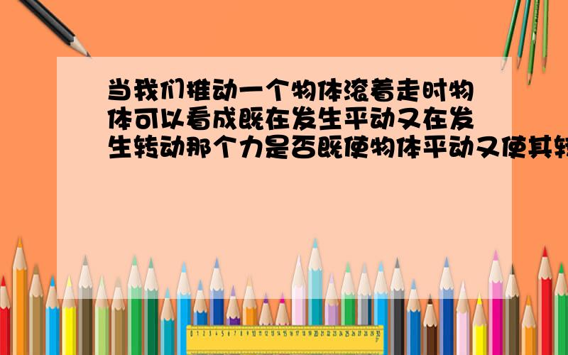 当我们推动一个物体滚着走时物体可以看成既在发生平动又在发生转动那个力是否既使物体平动又使其转动?