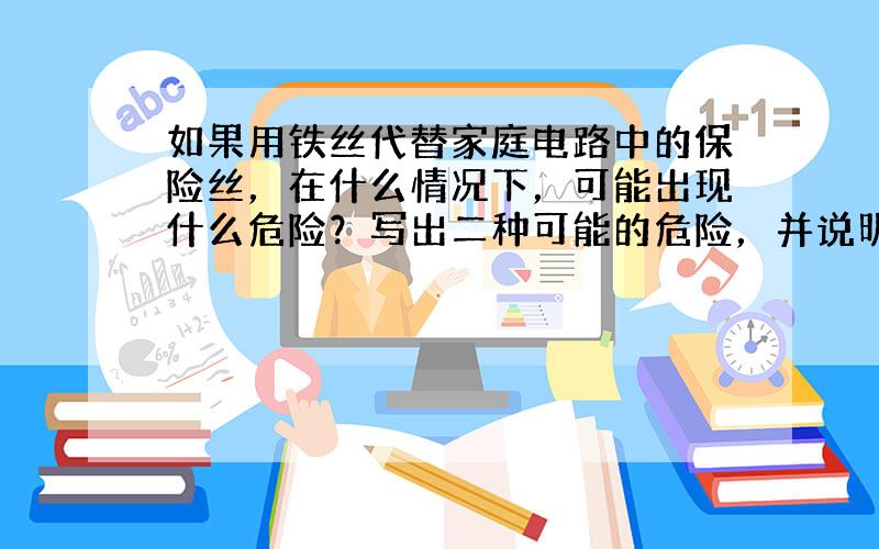 如果用铁丝代替家庭电路中的保险丝，在什么情况下，可能出现什么危险？写出二种可能的危险，并说明会产生危险的理由．