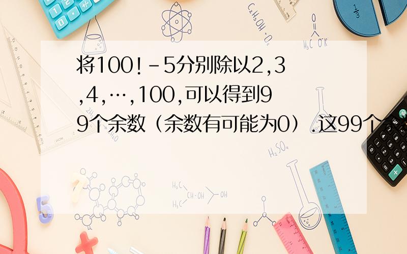 将100!-5分别除以2,3,4,…,100,可以得到99个余数（余数有可能为0）.这99个余数的和是多少