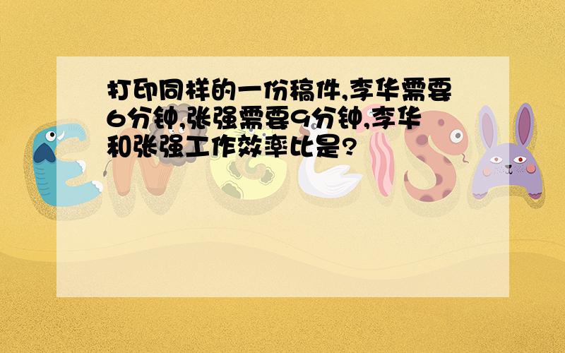 打印同样的一份稿件,李华需要6分钟,张强需要9分钟,李华和张强工作效率比是?