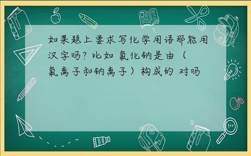 如果题上要求写化学用语那能用汉字吗? 比如 氯化钠是由（氯离子和钠离子）构成的 对吗