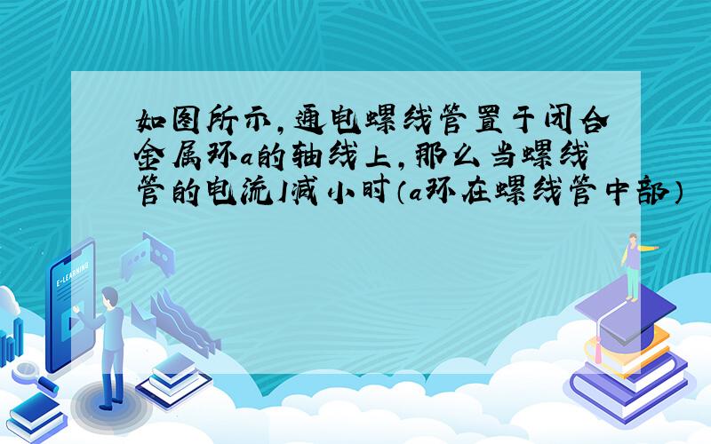 如图所示,通电螺线管置于闭合金属环a的轴线上,那么当螺线管的电流I减小时（a环在螺线管中部）