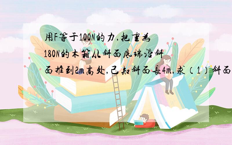 用F等于100N的力,把重为180N的木箱从斜面底端沿斜面推到2m高处,己知斜面长4m,求（1）斜面的机械效率 求