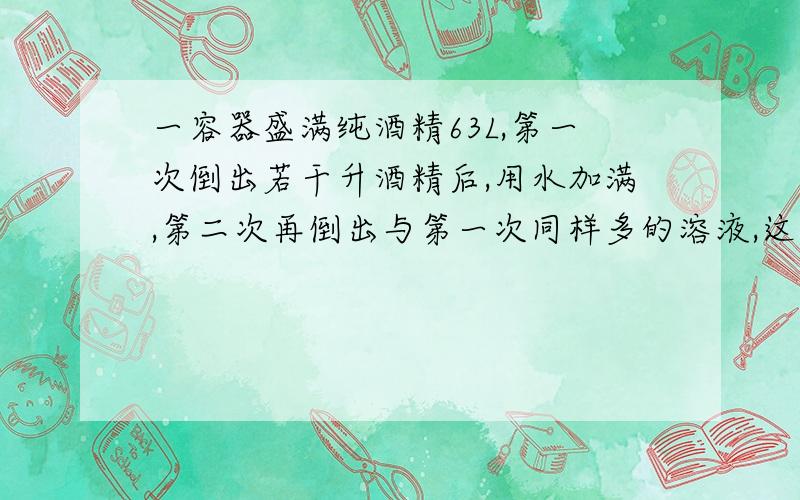 一容器盛满纯酒精63L,第一次倒出若干升酒精后,用水加满,第二次再倒出与第一次同样多的溶液,这时容器内