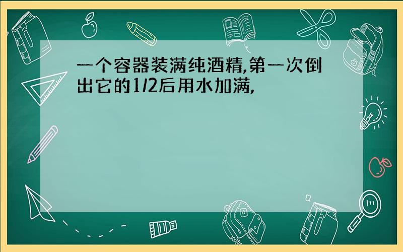 一个容器装满纯酒精,第一次倒出它的1/2后用水加满,