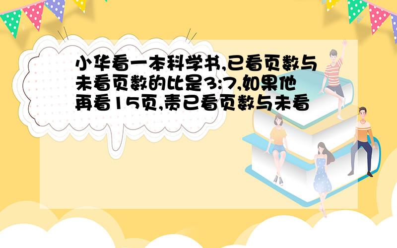 小华看一本科学书,已看页数与未看页数的比是3:7,如果他再看15页,责已看页数与未看