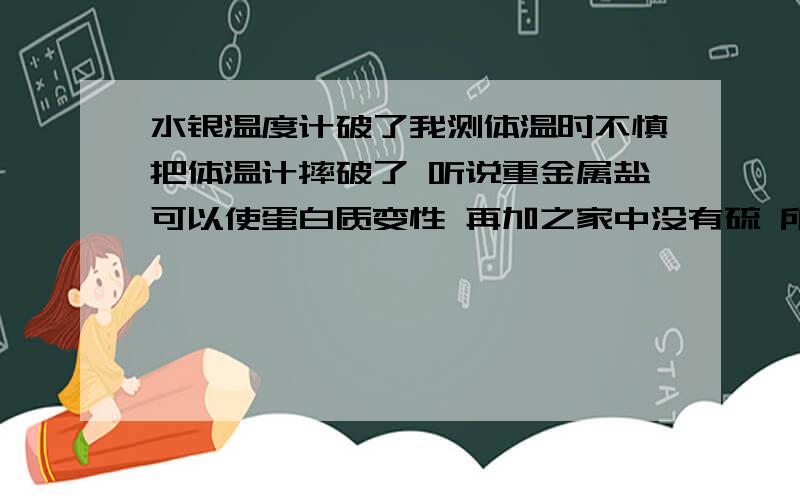 水银温度计破了我测体温时不慎把体温计摔破了 听说重金属盐可以使蛋白质变性 再加之家中没有硫 所以就抹了一些蛋清 现在已经