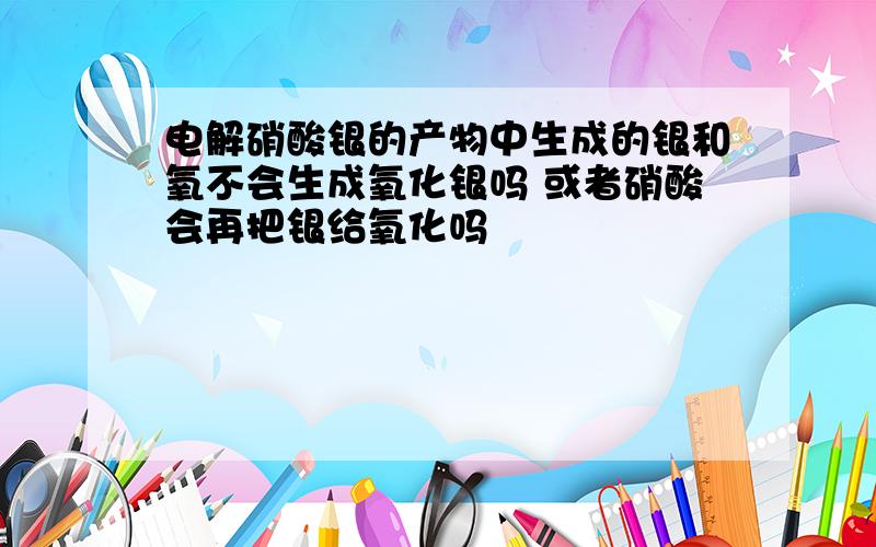 电解硝酸银的产物中生成的银和氧不会生成氧化银吗 或者硝酸会再把银给氧化吗