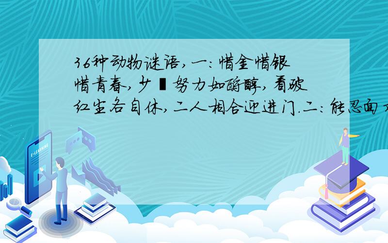 36种动物谜语,一：惜金惜银惜青春,少壮努力如酿醇,看破红尘各自休,二人相合迎进门.二：能忍面对恶盗贼,思君不见共饮水,