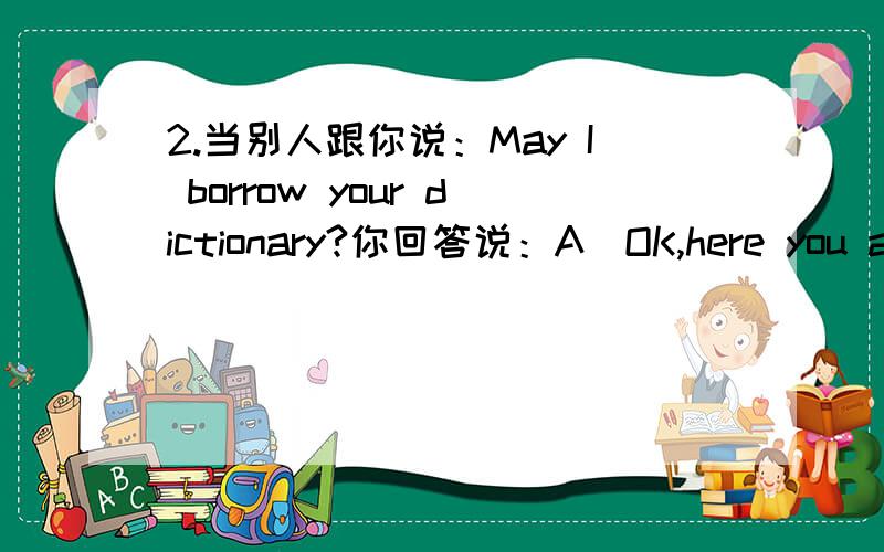 2.当别人跟你说：May I borrow your dictionary?你回答说：A．OK,here you are