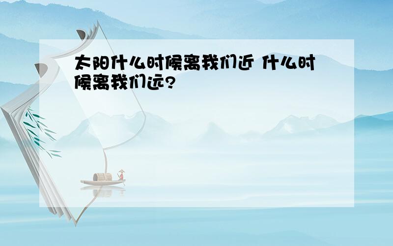 太阳什么时候离我们近 什么时候离我们远?