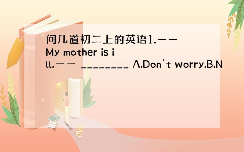 问几道初二上的英语1.—— My mother is ill.—— ________ A.Don't worry.B.N