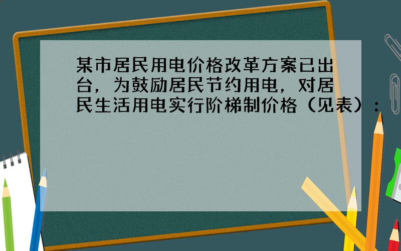 某市居民用电价格改革方案已出台，为鼓励居民节约用电，对居民生活用电实行阶梯制价格（见表）：