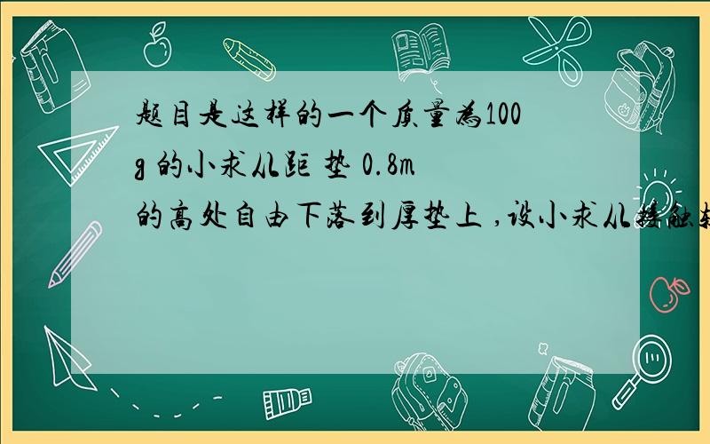 题目是这样的一个质量为100g 的小求从距 垫 0.8m的高处自由下落到厚垫上 ,设小求从接触软垫 到陷至最低点经历了0