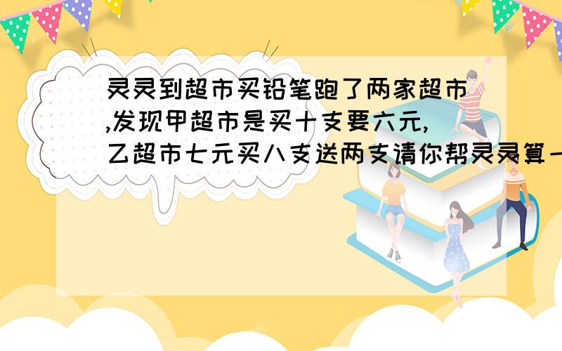 灵灵到超市买铅笔跑了两家超市,发现甲超市是买十支要六元,乙超市七元买八支送两支请你帮灵灵算一算选哪家超市购买比较便宜.