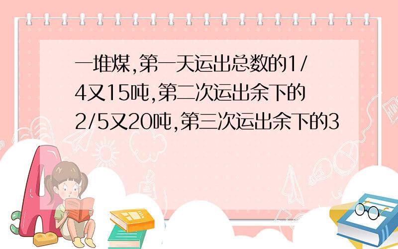 一堆煤,第一天运出总数的1/4又15吨,第二次运出余下的2/5又20吨,第三次运出余下的3