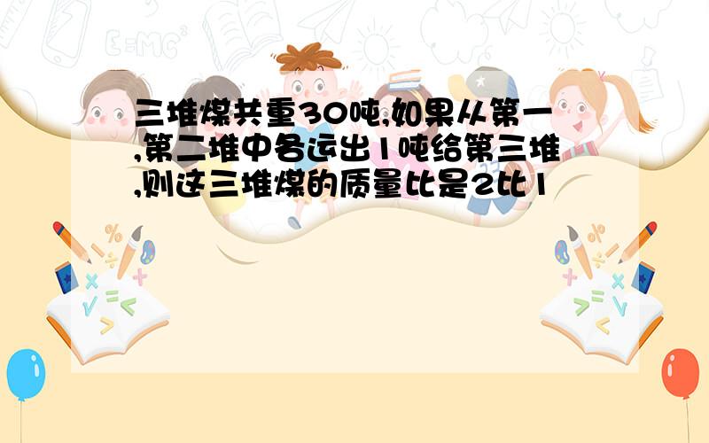 三堆煤共重30吨,如果从第一,第二堆中各运出1吨给第三堆,则这三堆煤的质量比是2比1