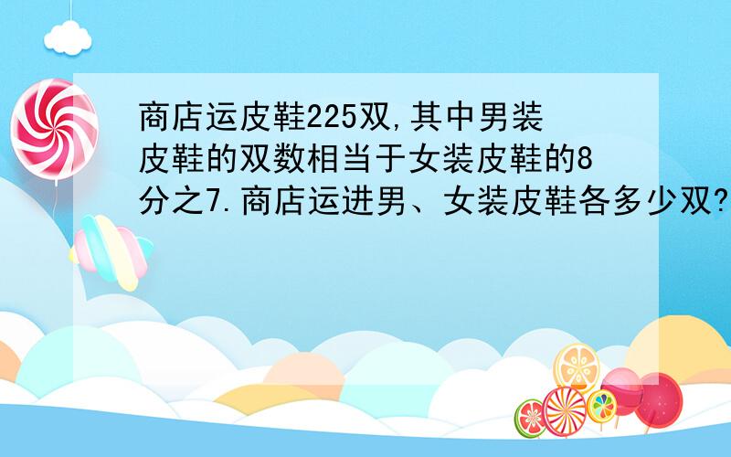 商店运皮鞋225双,其中男装皮鞋的双数相当于女装皮鞋的8分之7.商店运进男、女装皮鞋各多少双?