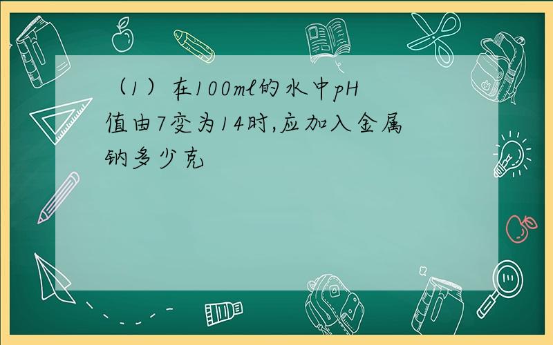 （1）在100ml的水中pH值由7变为14时,应加入金属钠多少克