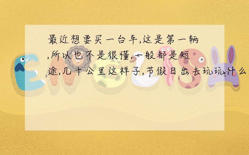 最近想要买一台车,这是第一辆,所以也不是很懂,一般都是短途,几十公里这样子,节假日出去玩玩什么的,就是家用代步,不过,每