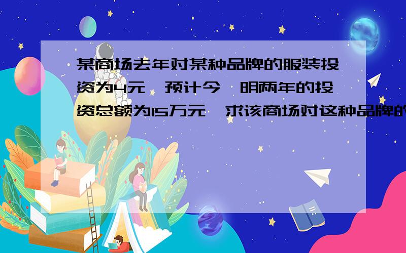 某商场去年对某种品牌的服装投资为4元,预计今、明两年的投资总额为15万元,求该商场对这种品牌的服装在这两年投资的平均增长