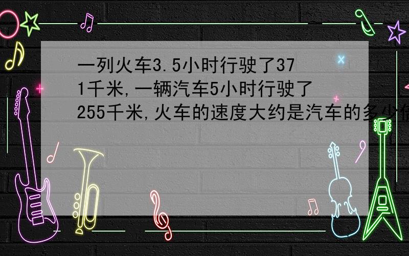 一列火车3.5小时行驶了371千米,一辆汽车5小时行驶了255千米,火车的速度大约是汽车的多少倍?