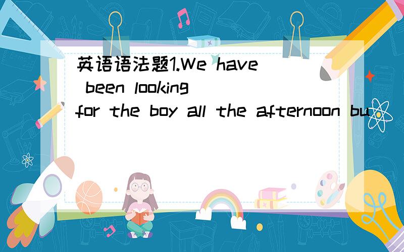 英语语法题1.We have been looking for the boy all the afternoon bu