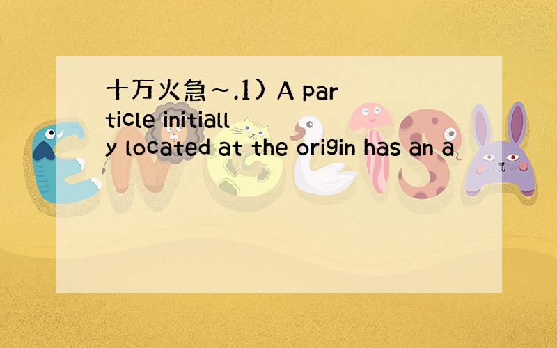 十万火急～.1) A particle initially located at the origin has an a