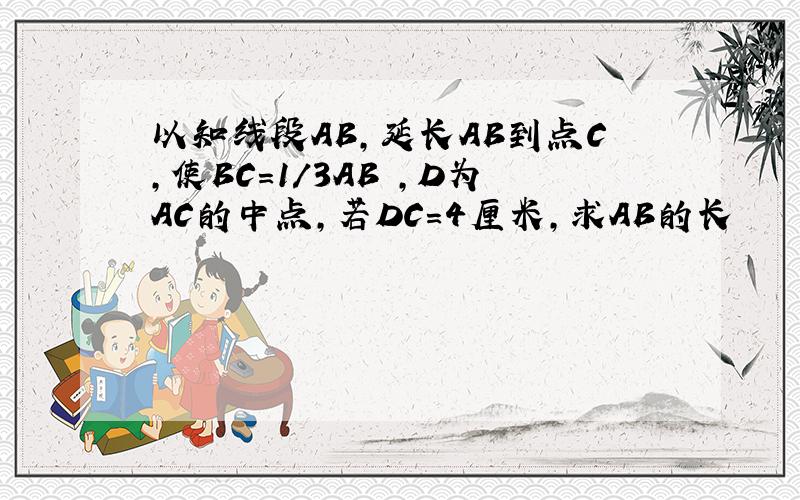 以知线段AB,延长AB到点C,使BC=1/3AB ,D为AC的中点,若DC=4厘米,求AB的长