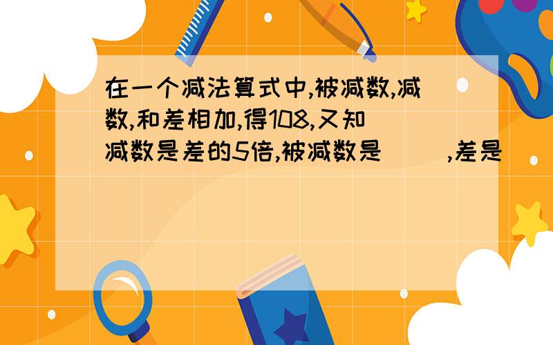 在一个减法算式中,被减数,减数,和差相加,得108,又知减数是差的5倍,被减数是( ),差是（ ）.