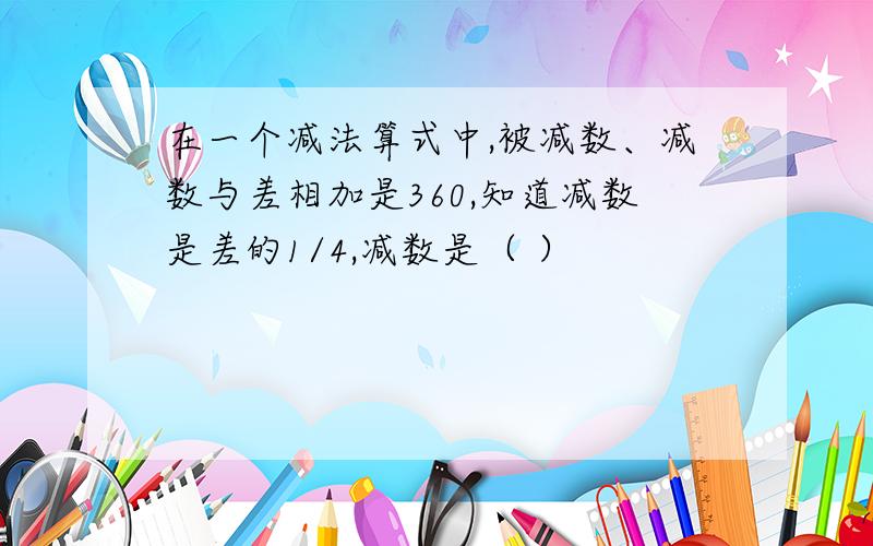 在一个减法算式中,被减数、减数与差相加是360,知道减数是差的1/4,减数是（ ）