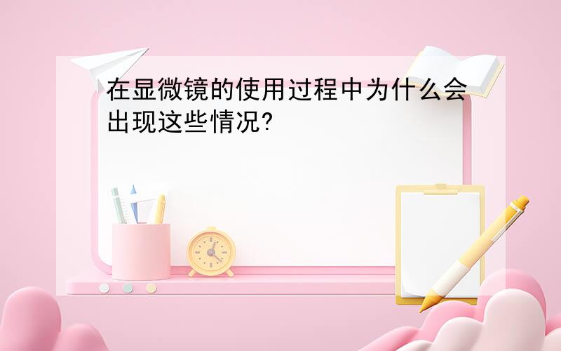 在显微镜的使用过程中为什么会出现这些情况?