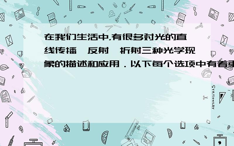 在我们生活中，有很多对光的直线传播、反射、折射三种光学现象的描述和应用．以下每个选项中有着重符号标记的关键词，都属于上述