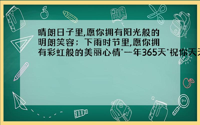 晴朗日子里,愿你拥有阳光般的明朗笑容；下雨时节里,愿你拥有彩虹般的美丽心情*一年365天*祝你天天都...