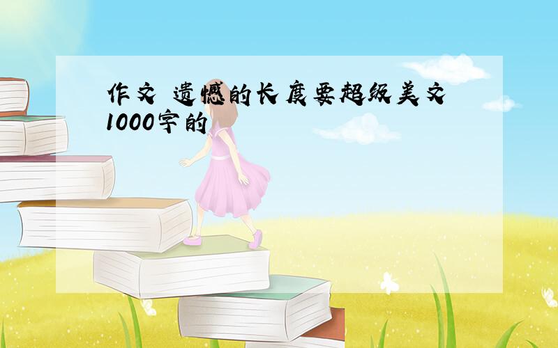 作文 遗憾的长度要超级美文 1000字的