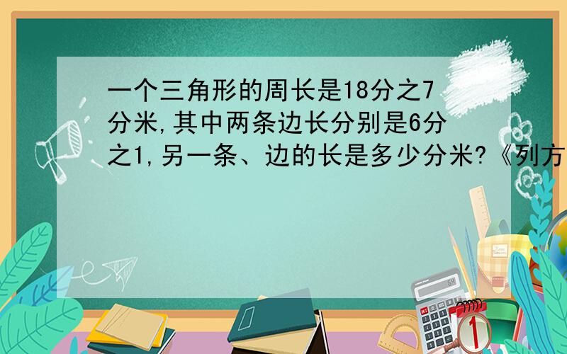 一个三角形的周长是18分之7分米,其中两条边长分别是6分之1,另一条、边的长是多少分米?《列方程解答》