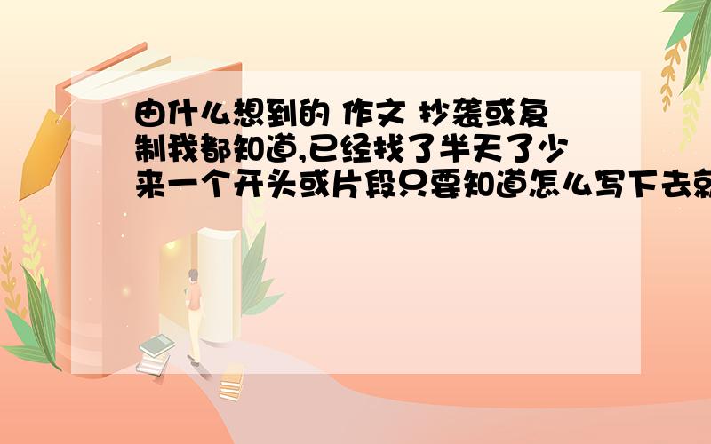 由什么想到的 作文 抄袭或复制我都知道,已经找了半天了少来一个开头或片段只要知道怎么写下去就可以了，如果有完整的更好,2