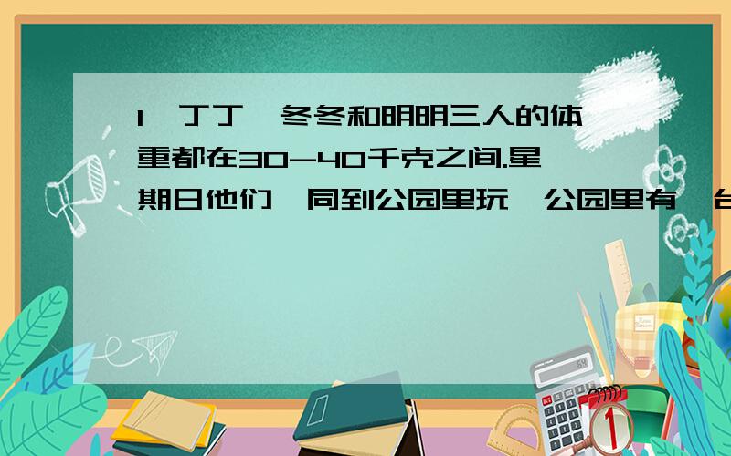 1、丁丁、冬冬和明明三人的体重都在30-40千克之间.星期日他们一同到公园里玩,公园里有一台