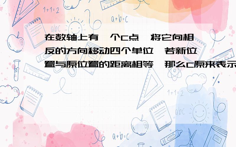 在数轴上有一个C点,将它向相反的方向移动四个单位,若新位置与原位置的距离相等,那么C原来表示的数是多少?