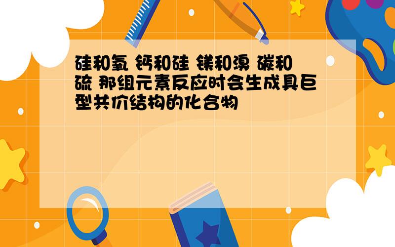 硅和氧 钙和硅 镁和溴 碳和硫 那组元素反应时会生成具巨型共价结构的化合物