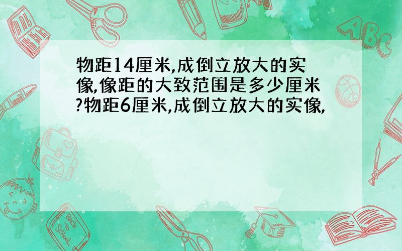 物距14厘米,成倒立放大的实像,像距的大致范围是多少厘米?物距6厘米,成倒立放大的实像,