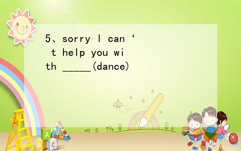 5、sorry l can‘ t help you with _____(dance)