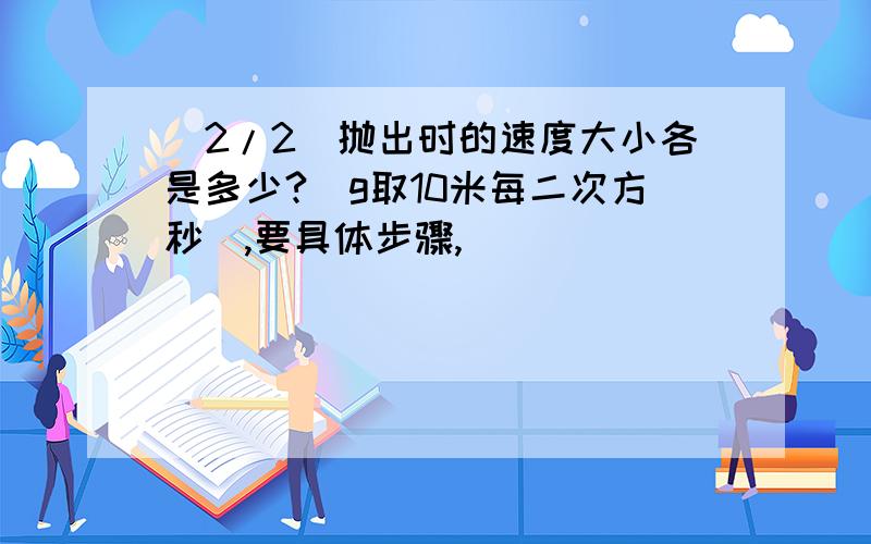 (2/2)抛出时的速度大小各是多少?（g取10米每二次方秒）,要具体步骤,