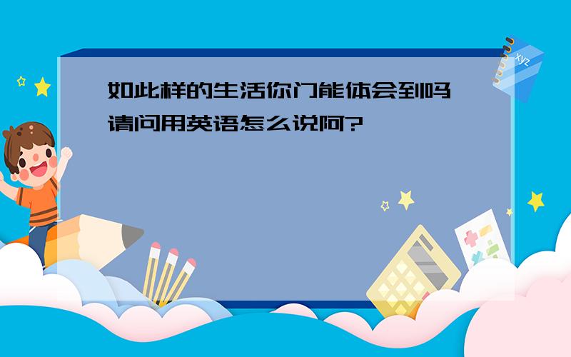 如此样的生活你门能体会到吗 请问用英语怎么说阿?